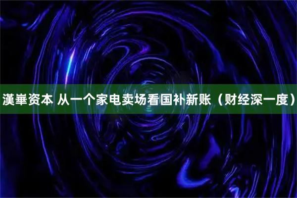 漢崋资本 从一个家电卖场看国补新账（财经深一度）